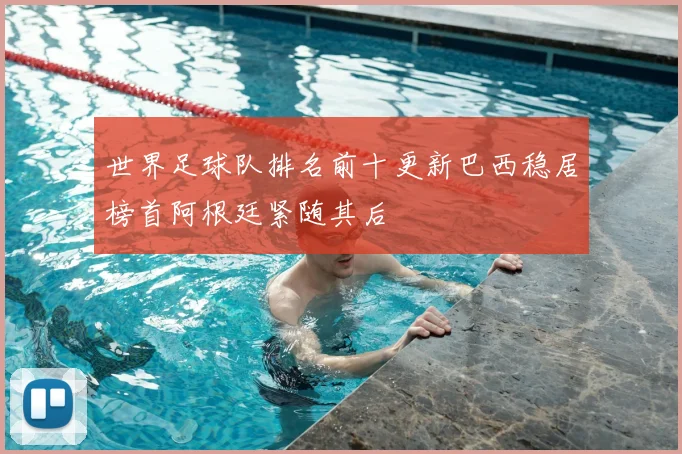 世界足球队排名前十更新巴西稳居榜首阿根廷紧随其后