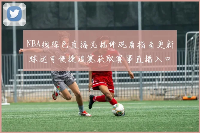 NBA线绿色直播无插件观看指南更新 球迷可便捷追赛获取赛事直播入口