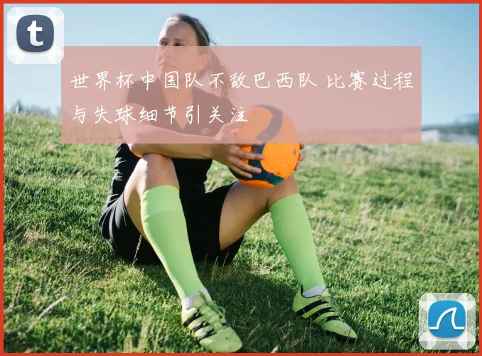 世界杯中国队不敌巴西队 比赛过程与失球细节引关注
