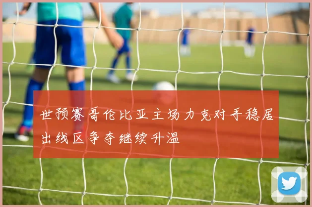 世预赛哥伦比亚主场力克对手稳居出线区争夺继续升温