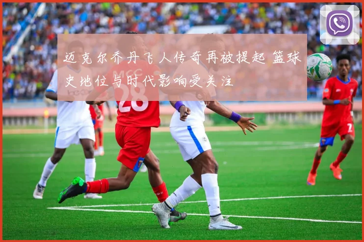迈克尔乔丹飞人传奇再被提起 篮球史地位与时代影响受关注