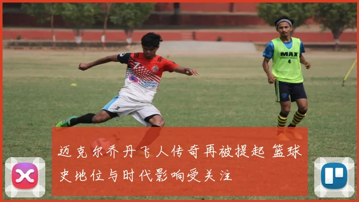迈克尔乔丹飞人传奇再被提起 篮球史地位与时代影响受关注