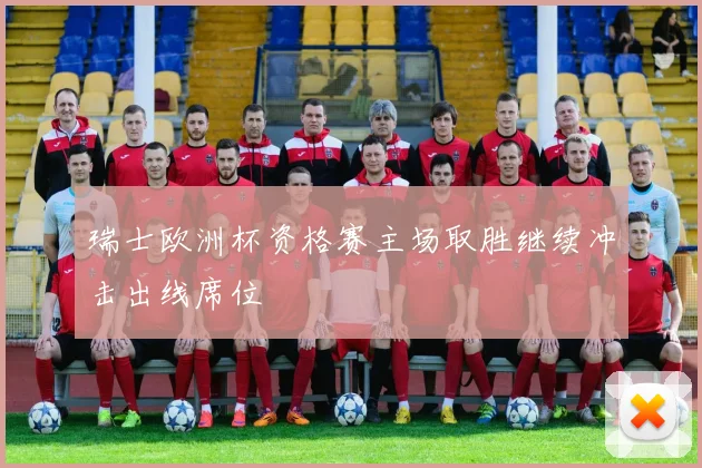 瑞士欧洲杯资格赛主场取胜继续冲击出线席位