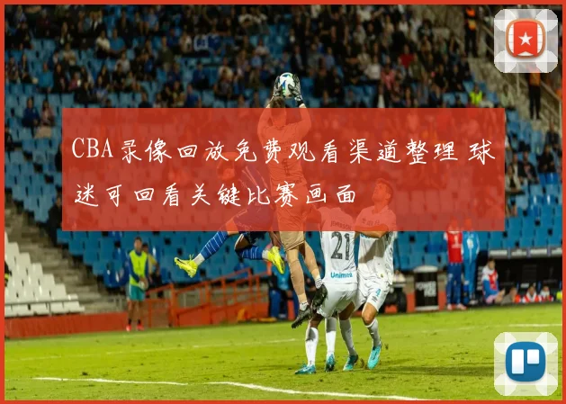 CBA录像回放免费观看渠道整理 球迷可回看关键比赛画面