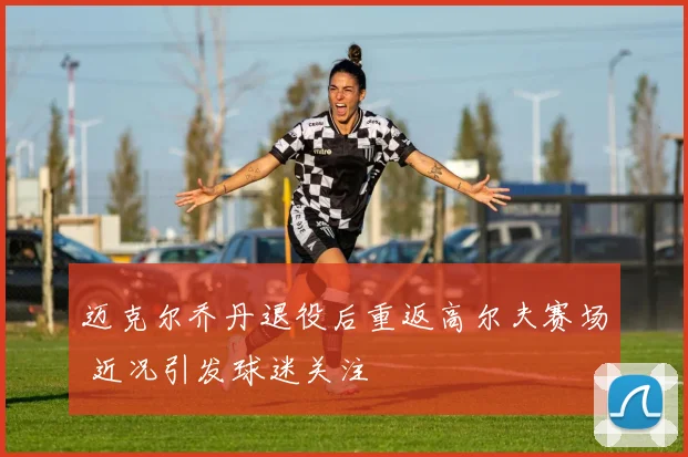 迈克尔乔丹退役后重返高尔夫赛场 近况引发球迷关注