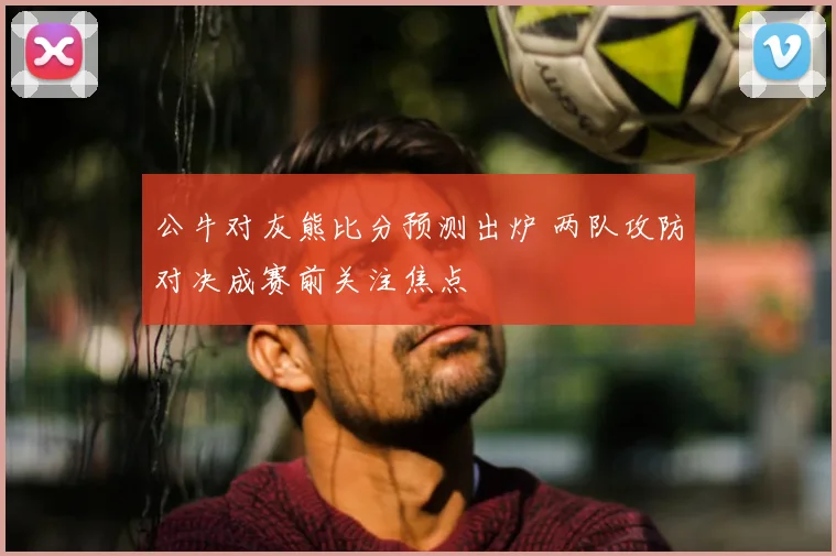 公牛对灰熊比分预测出炉 两队攻防对决成赛前关注焦点