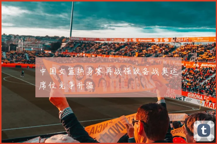 中国女篮热身赛再战强敌备战奥运席位竞争升温