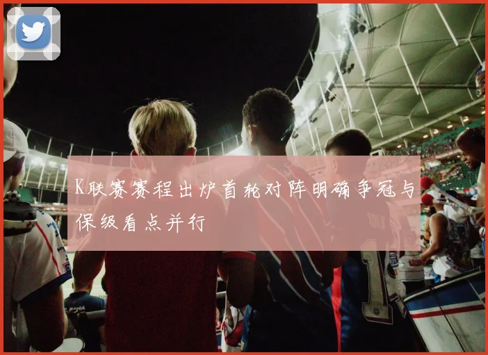 K联赛赛程出炉首轮对阵明确争冠与保级看点并行