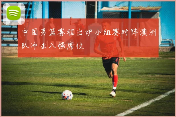 中国男篮赛程出炉小组赛对阵澳洲队冲击八强席位