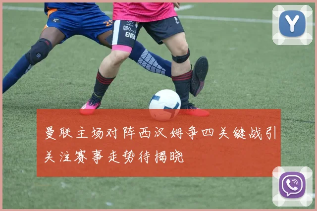 曼联主场对阵西汉姆争四关键战引关注赛事走势待揭晓