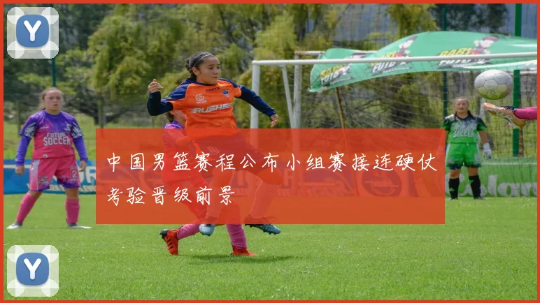 中国男篮赛程公布小组赛接连硬仗考验晋级前景