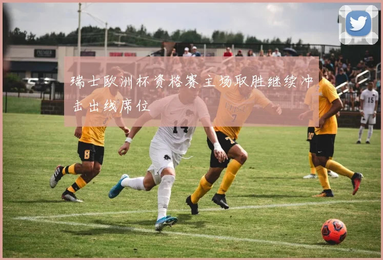 瑞士欧洲杯资格赛主场取胜继续冲击出线席位