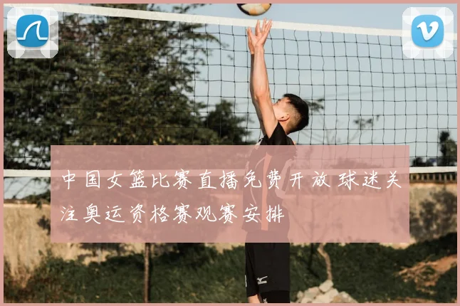 中国女篮比赛直播免费开放 球迷关注奥运资格赛观赛安排
