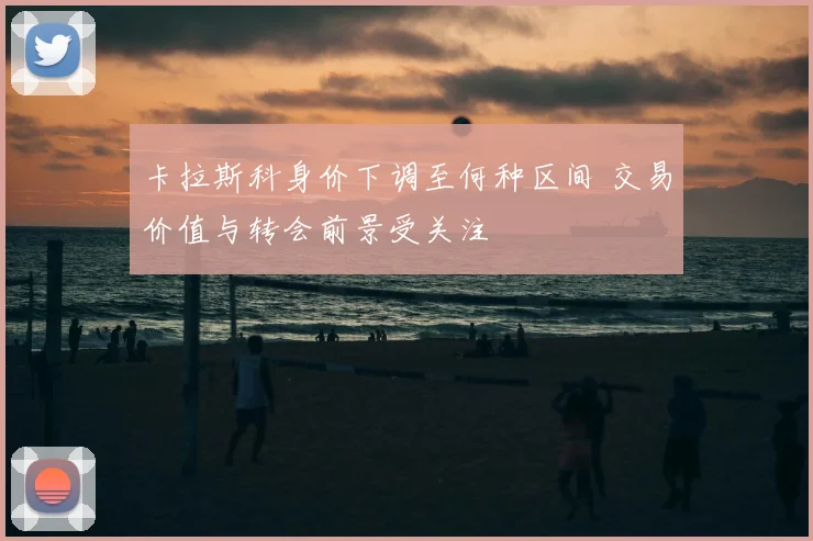 卡拉斯科身价下调至何种区间 交易价值与转会前景受关注