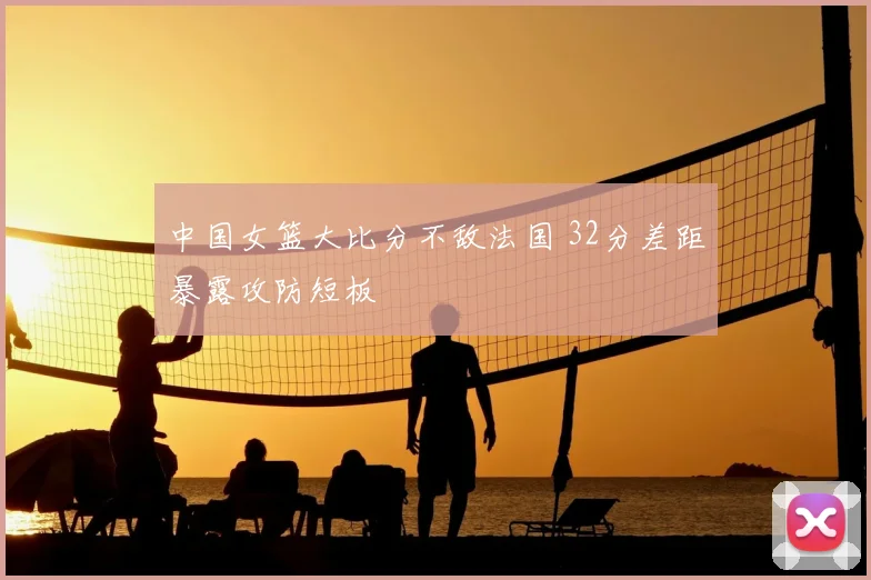 中国女篮大比分不敌法国 32分差距暴露攻防短板