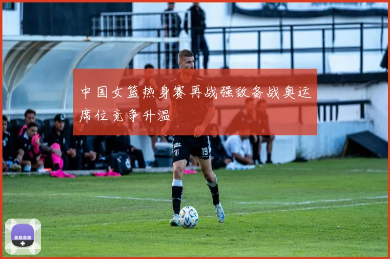 中国女篮热身赛再战强敌备战奥运席位竞争升温