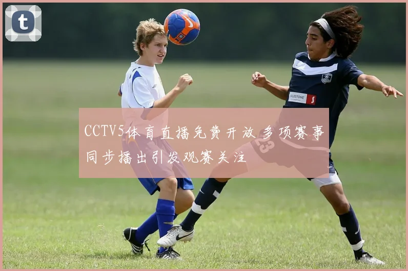 CCTV5体育直播免费开放 多项赛事同步播出引发观赛关注