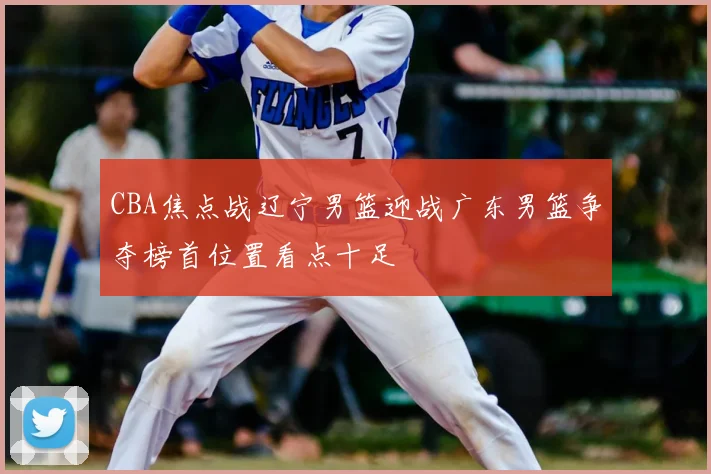 CBA焦点战辽宁男篮迎战广东男篮争夺榜首位置看点十足