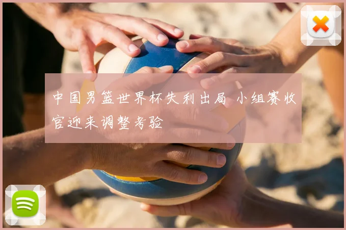 中国男篮世界杯失利出局 小组赛收官迎来调整考验